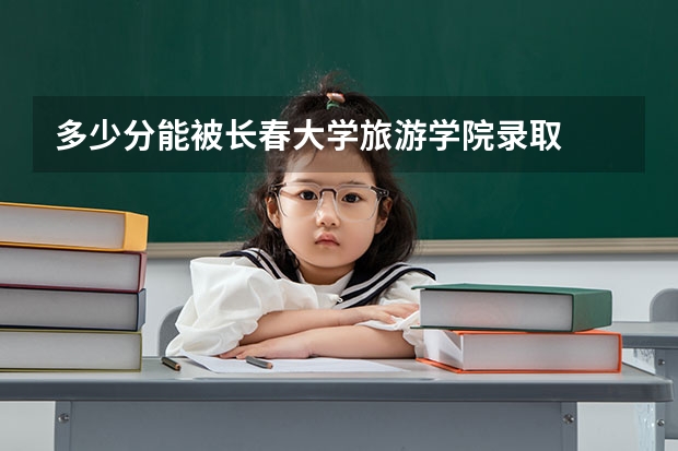 多少分能被长春大学旅游学院录取