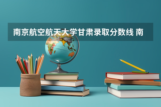 南京航空航天大学甘肃录取分数线 南京航空航天大学甘肃招生人数多少