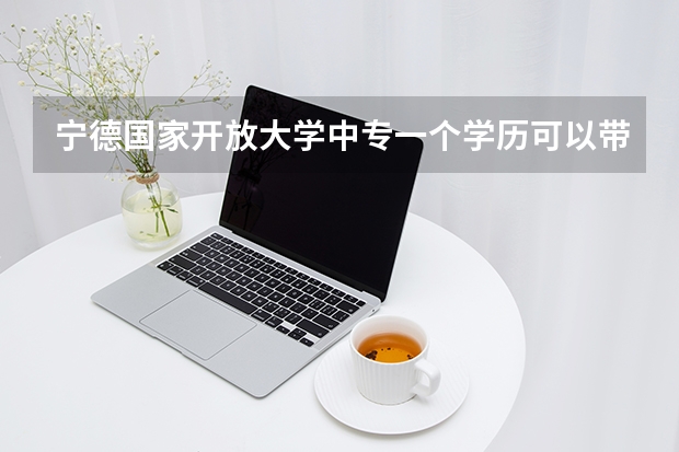 宁德国家开放大学中专一个学历可以带来多少创收报名审核要多久才能通过