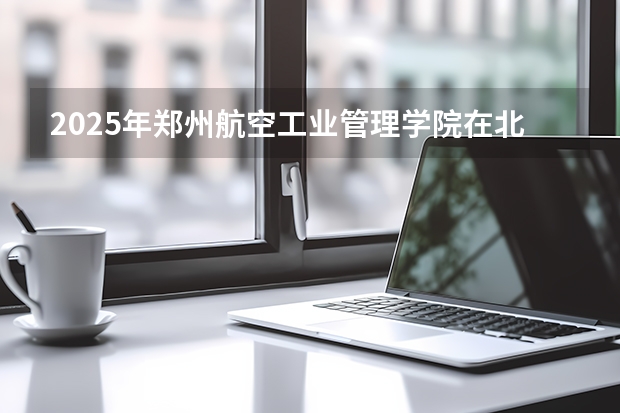 2025年郑州航空工业管理学院在北京各专业都招多少人