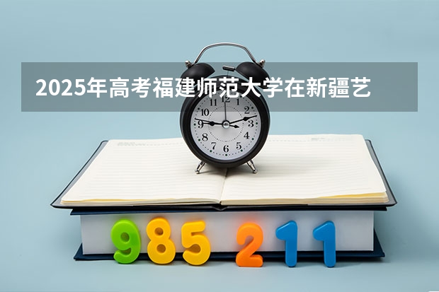 2025年高考福建师范大学在新疆艺术类投档分数线总汇