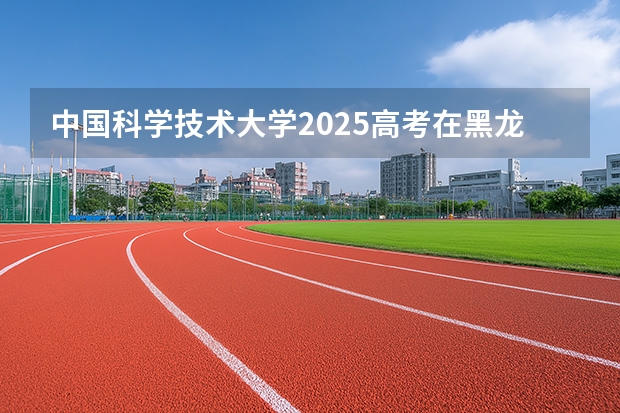 中国科学技术大学2025高考在黑龙江投档分数线