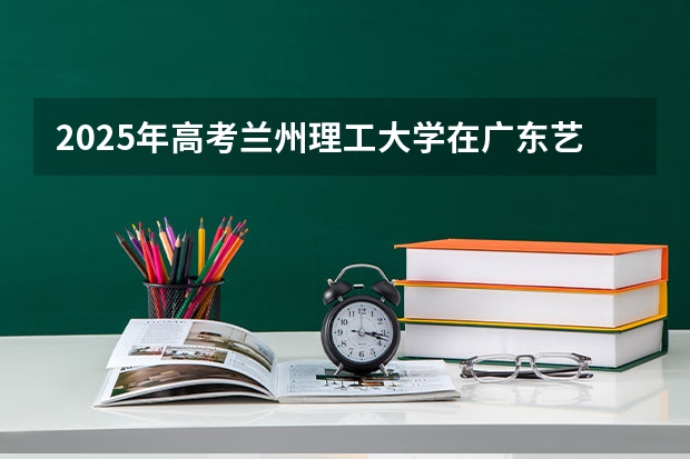 2025年高考兰州理工大学在广东艺术类投档分数线总汇