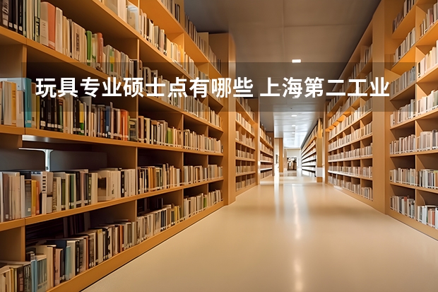 玩具专业硕士点有哪些 上海第二工业大学有哪些研究生专业?