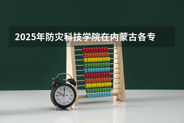 2025年防灾科技学院在内蒙古各专业都招多少人（2026参考）