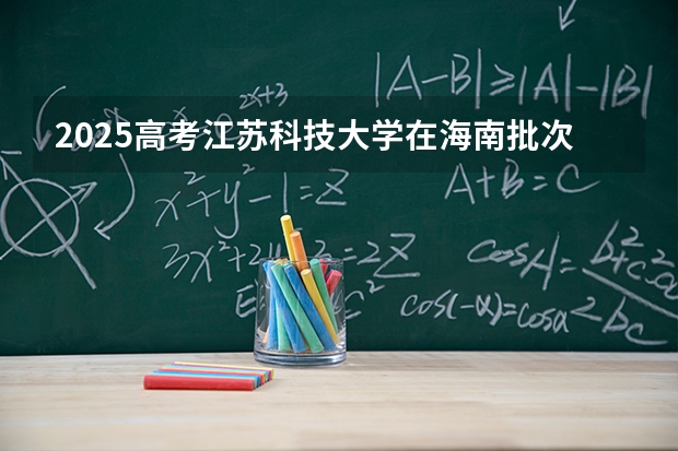 2025高考江苏科技大学在海南批次选科要求有哪些