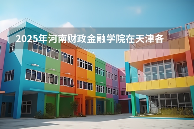 2025年河南财政金融学院在天津各专业都招多少人（2026参考）