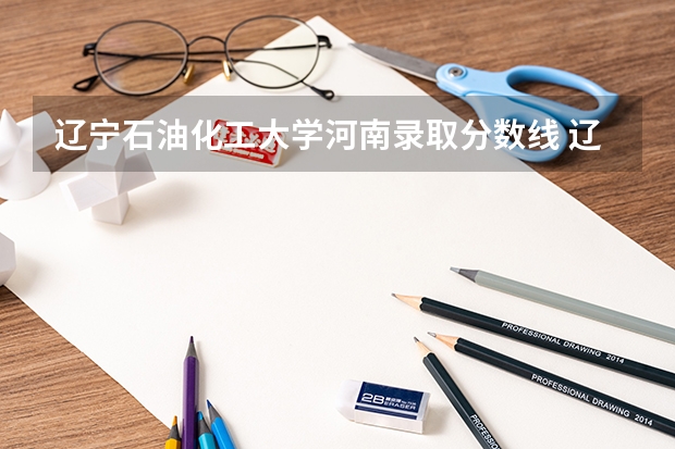 辽宁石油化工大学河南录取分数线 辽宁石油化工大学河南招生人数多少