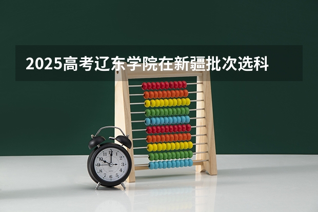2025高考辽东学院在新疆批次选科要求有哪些