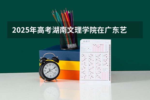 2025年高考湖南文理学院在广东艺术类投档分数线总汇