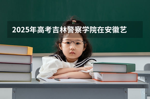 2025年高考吉林警察学院在安徽艺术类投档分数线总汇