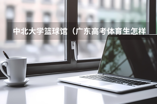 中北大学篮球馆（广东高考体育生怎样才能考进深圳大学）