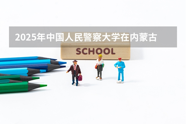 2025年中国人民警察大学在内蒙古各专业都招多少人（2026参考）