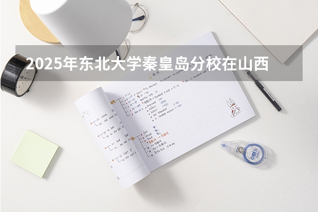 2025年东北大学秦皇岛分校在山西各专业都招多少人（2026参考）