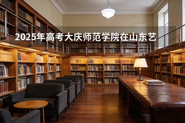 2025年高考大庆师范学院在山东艺术类投档分数线总汇