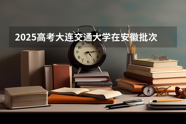 2025高考大连交通大学在安徽批次选科要求有哪些