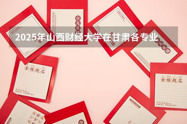2025年山西财经大学在甘肃各专业都招多少人（2026参考）