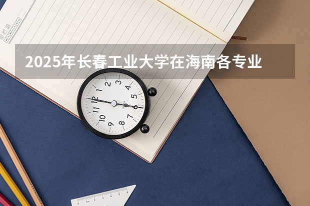 2025年长春工业大学在海南各专业都招多少人（2026参考）