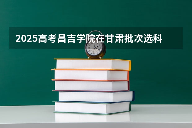 2025高考昌吉学院在甘肃批次选科要求有哪些