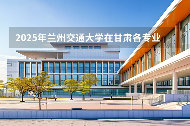 2025年兰州交通大学在甘肃各专业都招多少人（2026参考）