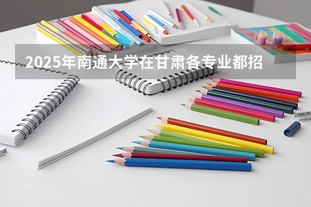 2025年南通大学在甘肃各专业都招多少人（2026参考）