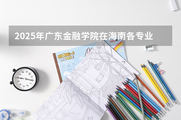2025年广东金融学院在海南各专业都招多少人（2026参考）