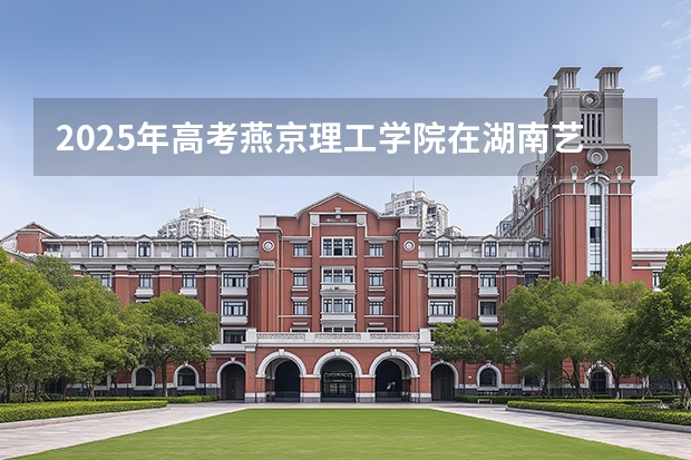2025年高考燕京理工学院在湖南艺术类投档分数线总汇