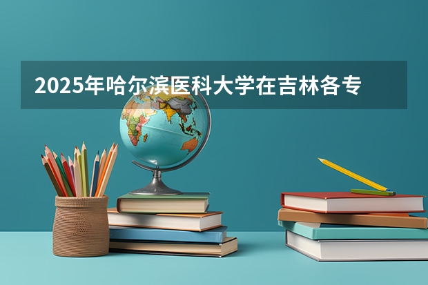 2025年哈尔滨医科大学在吉林各专业都招多少人（2026参考）