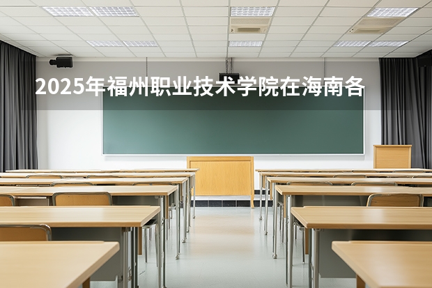 2025年福州职业技术学院在海南各专业都招多少人（2026参考）