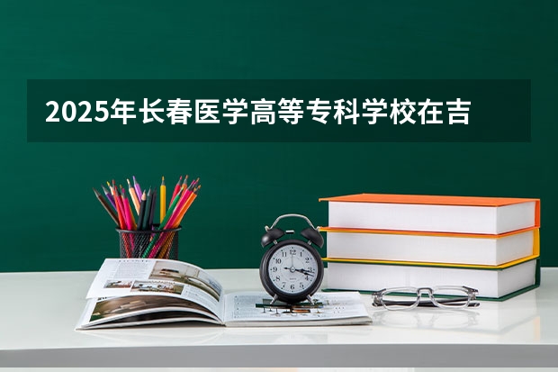 2025年长春医学高等专科学校在吉林各专业都招多少人（2026参考）