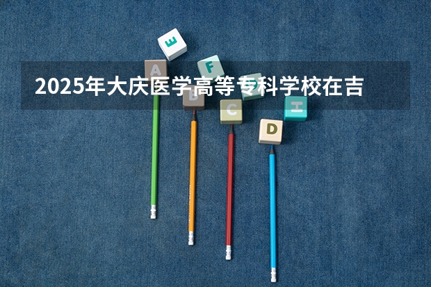 2025年大庆医学高等专科学校在吉林各专业都招多少人（2026参考）