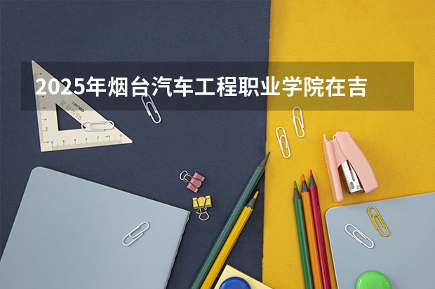 2025年烟台汽车工程职业学院在吉林各专业都招多少人（2026参考）