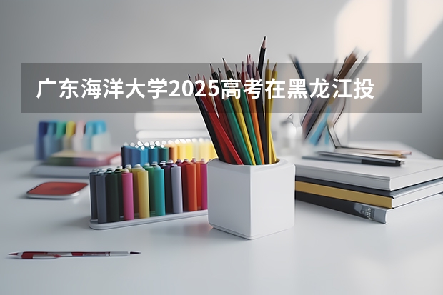广东海洋大学2025高考在黑龙江投档分数线