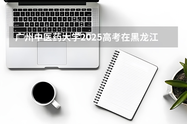 广州中医药大学2025高考在黑龙江投档分数线