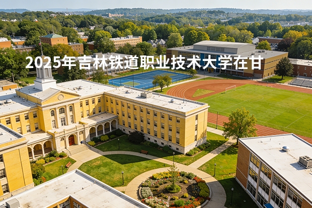 2025年吉林铁道职业技术大学在甘肃各专业都招多少人（2026参考）