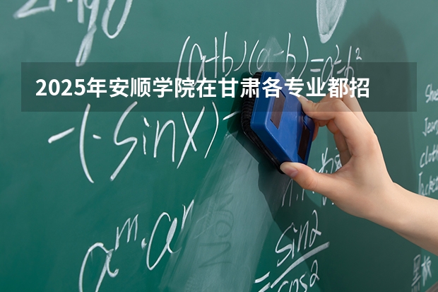 2025年安顺学院在甘肃各专业都招多少人（2026参考）