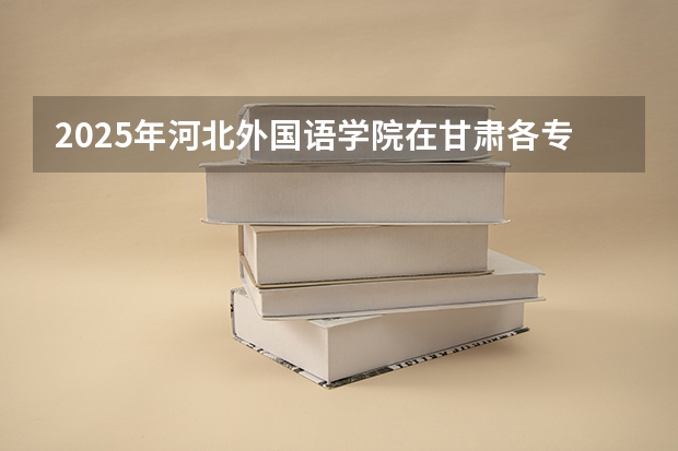 2025年河北外国语学院在甘肃各专业都招多少人（2026参考）