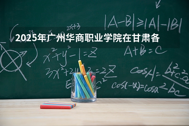 2025年广州华商职业学院在甘肃各专业都招多少人（2026参考）
