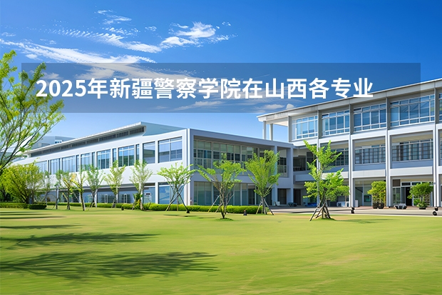 2025年新疆警察学院在山西各专业都招多少人（2026参考）