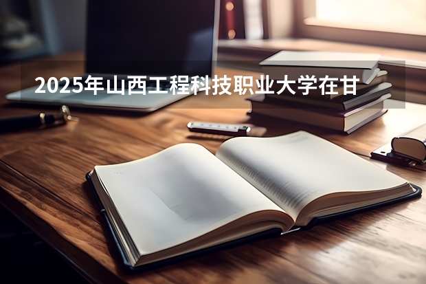 2025年山西工程科技职业大学在甘肃各专业都招多少人（2026参考）