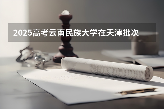 2025高考云南民族大学在天津批次选科要求有哪些