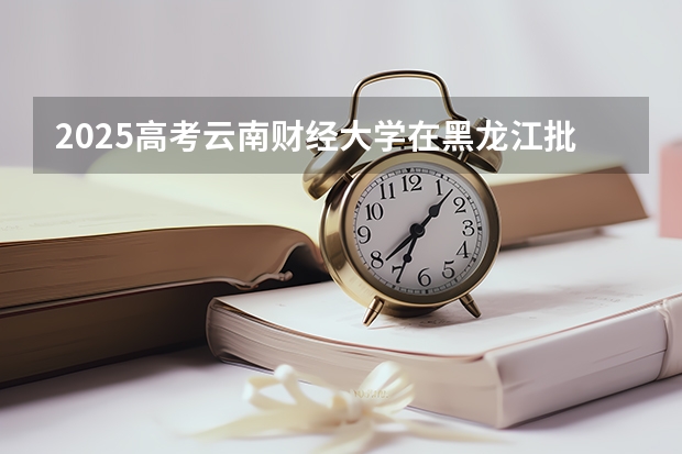 2025高考云南财经大学在黑龙江批次选科要求有哪些
