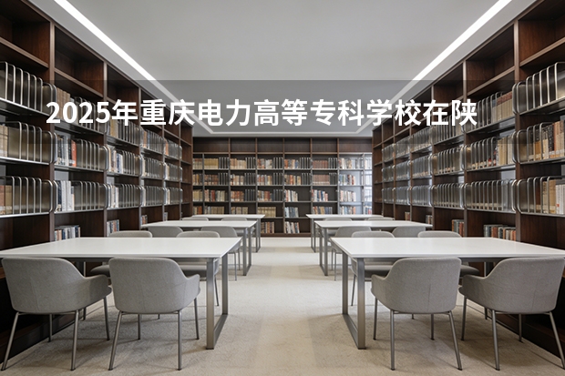 2025年重庆电力高等专科学校在陕西各专业都招多少人（2026参考）
