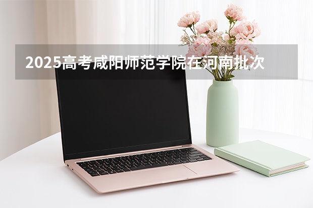 2025高考咸阳师范学院在河南批次选科要求有哪些