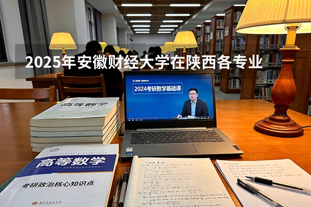 2025年安徽财经大学在陕西各专业都招多少人（2026参考）