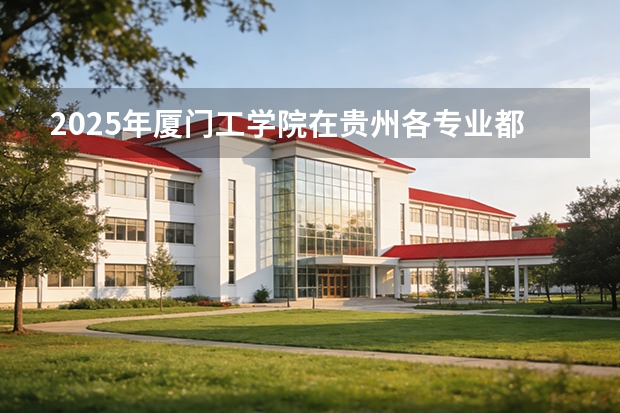 2025年厦门工学院在贵州各专业都招多少人（2026参考）