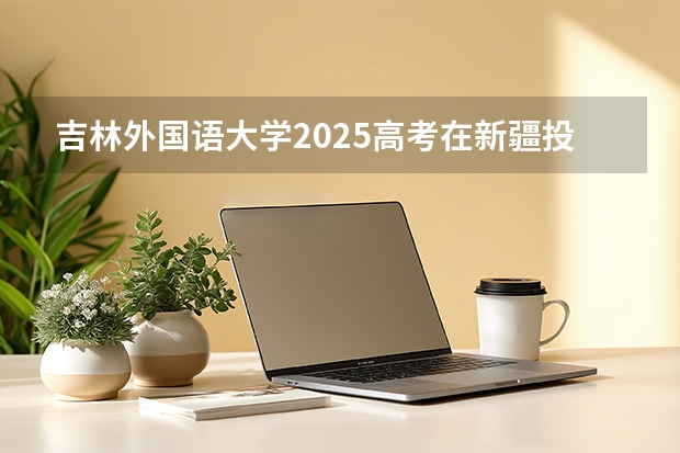吉林外国语大学2025高考在新疆投档分数线