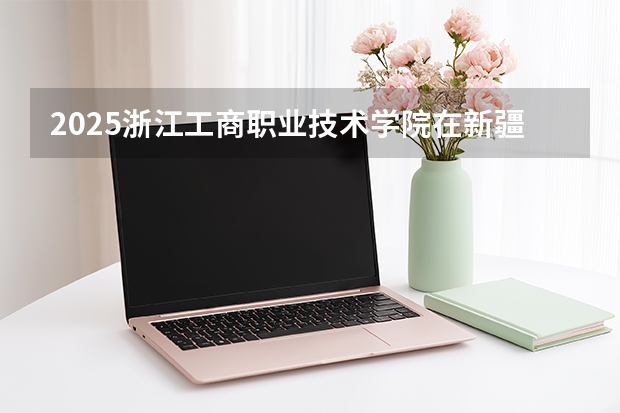 2025浙江工商职业技术学院在新疆各专业都招多少人（2026参考）