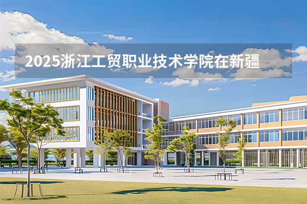 2025浙江工贸职业技术学院在新疆各专业都招多少人（2026参考）