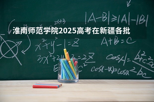 淮南师范学院2025高考在新疆各批次选科要求如何